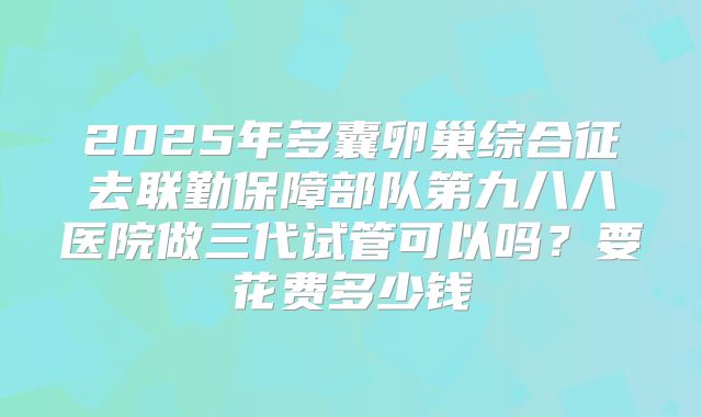 2025年多囊卵巢综合征去联勤保障部队第九八八医院做三代试管可以吗？要花费多少钱