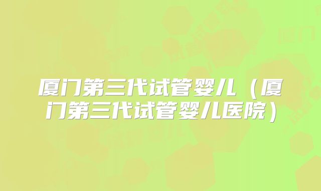 厦门第三代试管婴儿（厦门第三代试管婴儿医院）