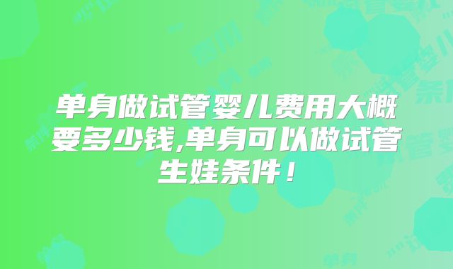 单身做试管婴儿费用大概要多少钱,单身可以做试管生娃条件!
