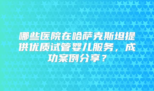 哪些医院在哈萨克斯坦提供优质试管婴儿服务，成功案例分享？