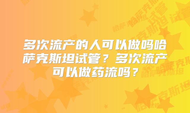 多次流产的人可以做吗哈萨克斯坦试管?多次流产可以做药流吗?
