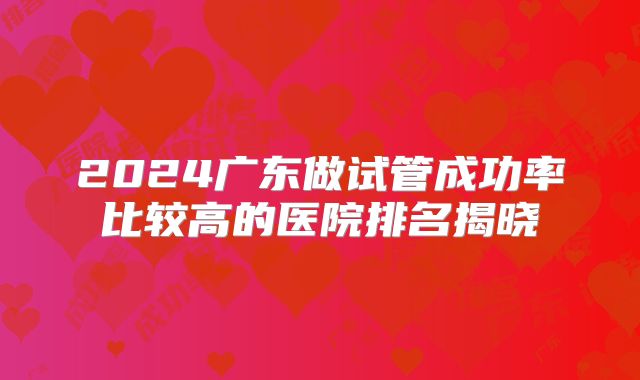 2024广东做试管成功率比较高的医院排名揭晓
