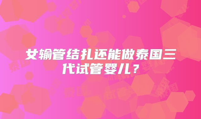 女输管结扎还能做泰国三代试管婴儿?