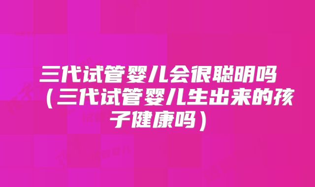 三代试管婴儿会很聪明吗（三代试管婴儿生出来的孩子健康吗）
