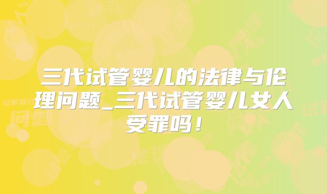 三代试管婴儿的法律与伦理问题_三代试管婴儿女人受罪吗！