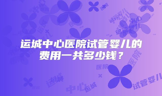 运城中心医院试管婴儿的费用一共多少钱？