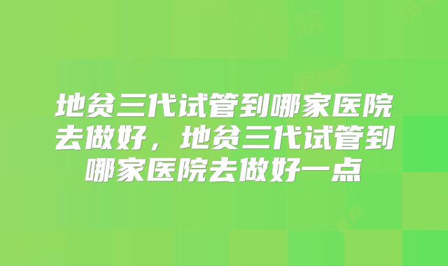 地贫三代试管到哪家医院去做好,地贫三代试管到哪家医院去做好一点