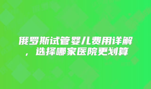 俄罗斯试管婴儿费用详解，选择哪家医院更划算