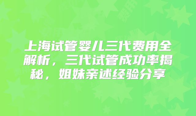 上海试管婴儿三代费用全解析，三代试管成功率揭秘，姐妹亲述经验分享
