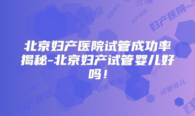 北京妇产医院试管成功率揭秘-北京妇产试管婴儿好吗！