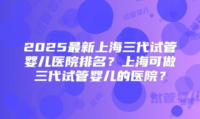 2025最新上海三代试管婴儿医院排名?上海可做三代试管婴儿的医院?