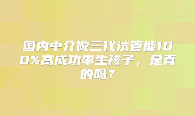 国内中介做三代试管能100%高成功率生孩子,是真的吗?
