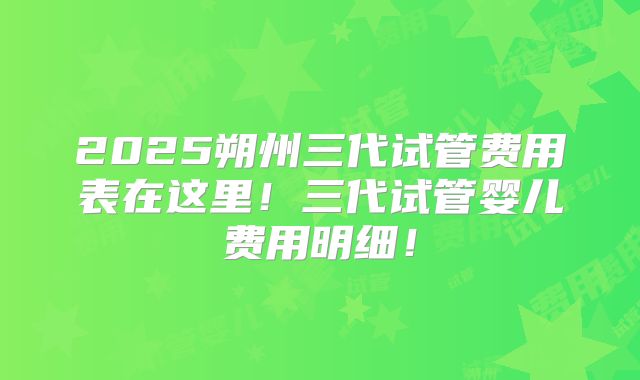 2025朔州三代试管费用表在这里！三代试管婴儿费用明细！