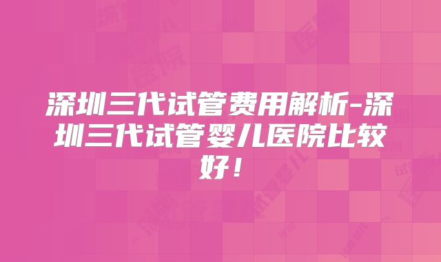 深圳三代试管费用解析-深圳三代试管婴儿医院比较好！