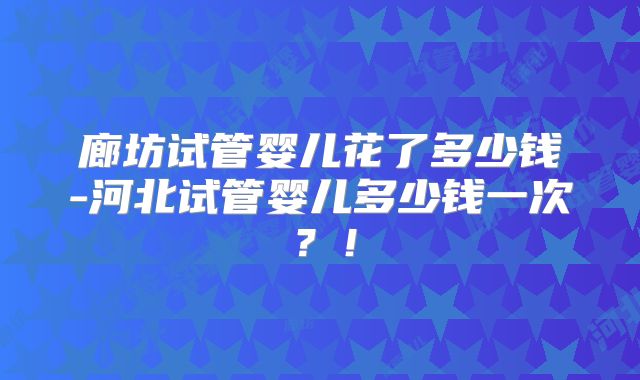 廊坊试管婴儿花了多少钱-河北试管婴儿多少钱一次？！