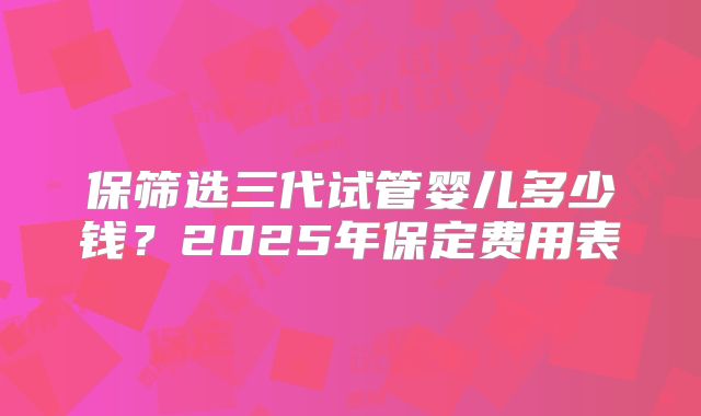保筛选三代试管婴儿多少钱？2025年保定费用表