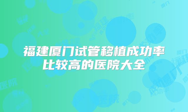 福建厦门试管移植成功率比较高的医院大全
