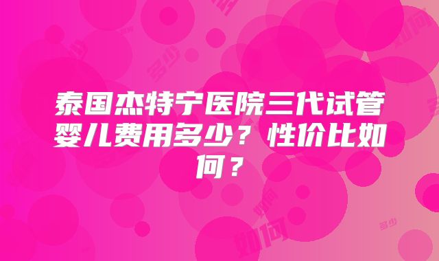 泰国杰特宁医院三代试管婴儿费用多少？性价比如何？
