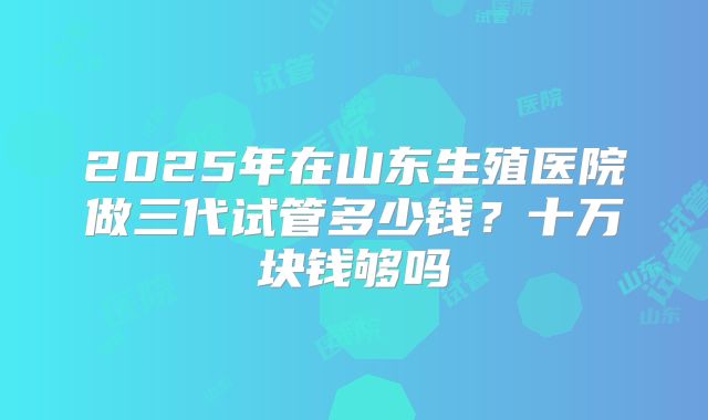 2025年在山东生殖医院做三代试管多少钱？十万块钱够吗