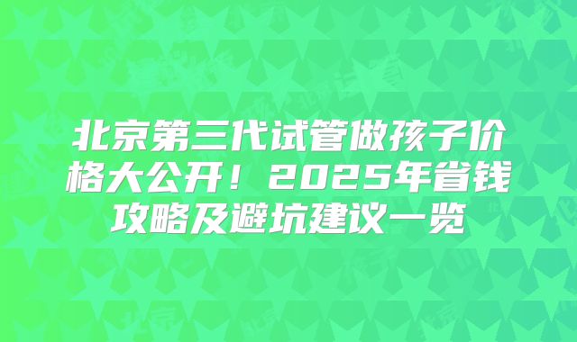 北京第三代试管做孩子价格大公开!2025年省钱攻略及避坑建议一览