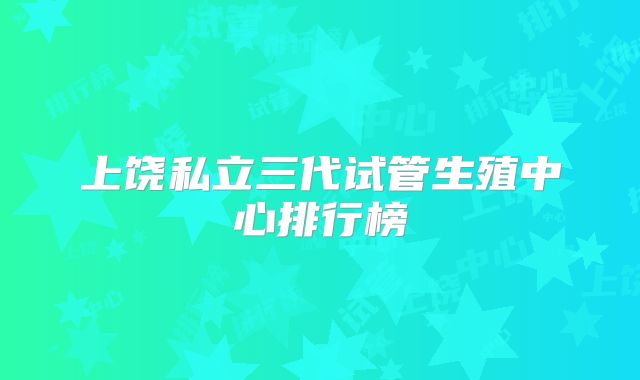 上饶私立三代试管生殖中心排行榜