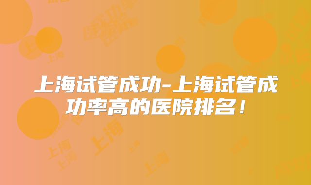 上海试管成功-上海试管成功率高的医院排名!