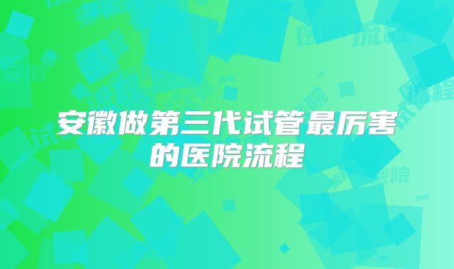 安徽做第三代试管最厉害的医院流程