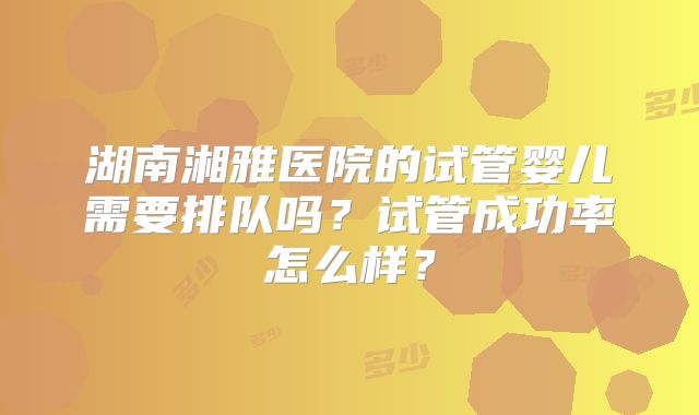 湖南湘雅医院的试管婴儿需要排队吗?试管成功率怎么样?