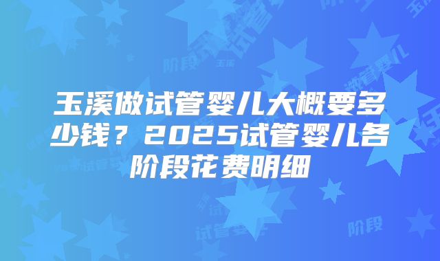 玉溪做试管婴儿大概要多少钱？2025试管婴儿各阶段花费明细