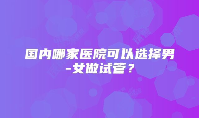 国内哪家医院可以选择男-女做试管?