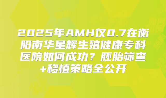 2025年AMH仅0.7在衡阳南华星辉生殖健康专科医院如何成功？胚胎筛查+移植策略全公开