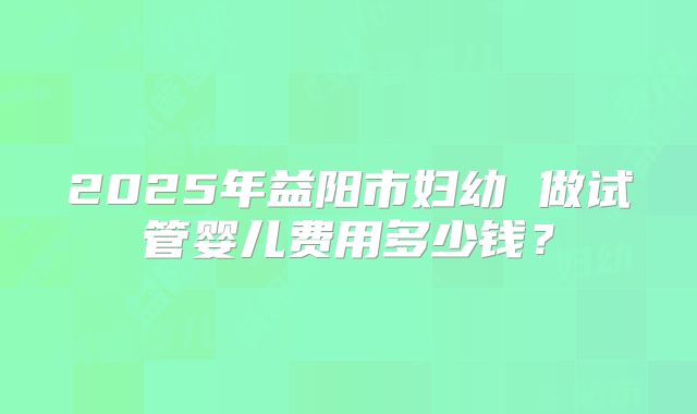 2025年益阳市妇幼 做试管婴儿费用多少钱?