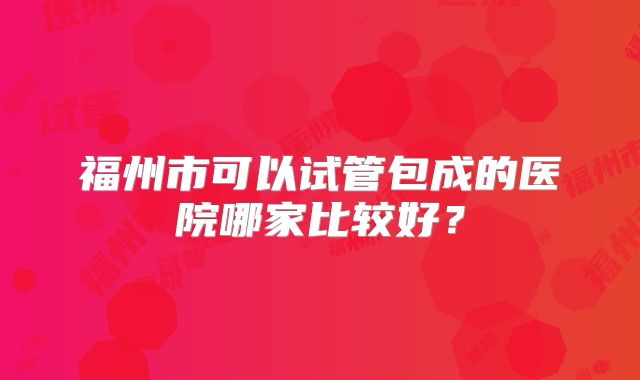 福州市可以试管包成的医院哪家比较好?