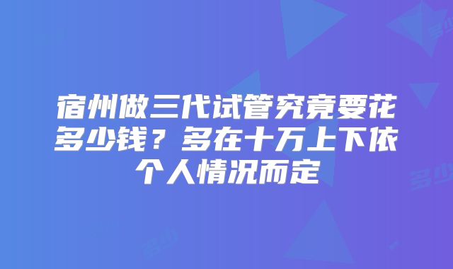 宿州做三代试管究竟要花多少钱？多在十万上下依个人情况而定