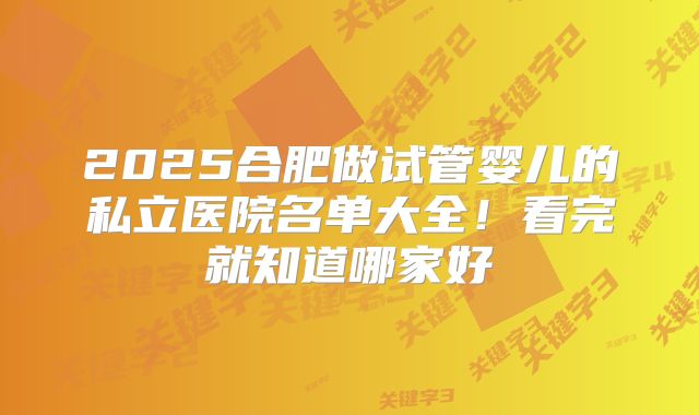 2025合肥做试管婴儿的私立医院名单大全!看完就知道哪家好