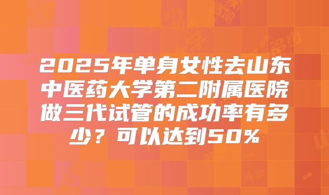 2025年单身女性去山东中医药大学第二附属医院做三代试管的成功率有多少？可以达到50%