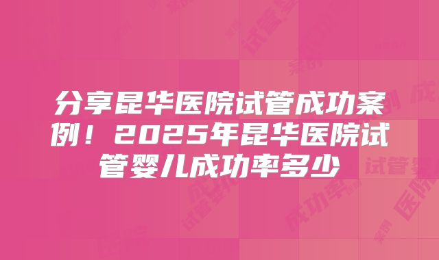 分享昆华医院试管成功案例!2025年昆华医院试管婴儿成功率多少