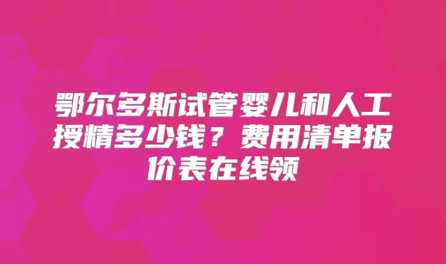 鄂尔多斯试管婴儿和人工授精多少钱?费用清单报价表在线领