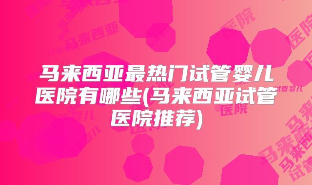 马来西亚最热门试管婴儿医院有哪些(马来西亚试管医院推荐)