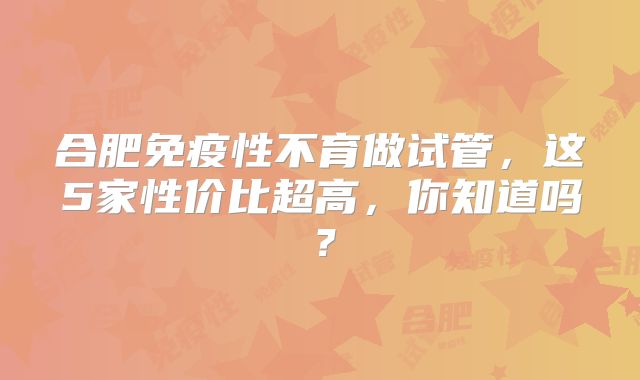 合肥免疫性不育做试管，这5家性价比超高，你知道吗？