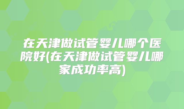 在天津做试管婴儿哪个医院好(在天津做试管婴儿哪家成功率高)