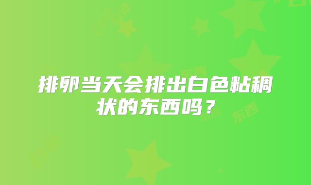 排卵当天会排出白色粘稠状的东西吗？