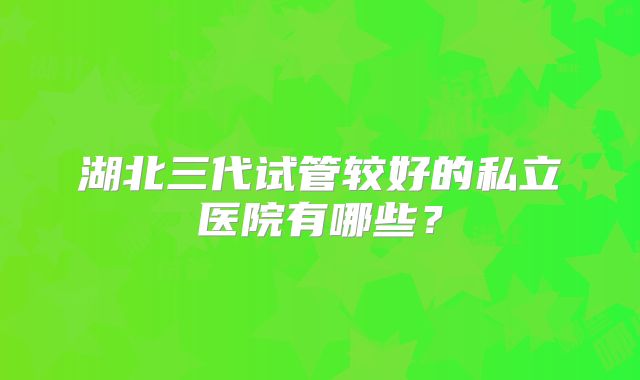 湖北三代试管较好的私立医院有哪些？