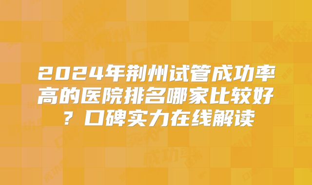 2024年荆州试管成功率高的医院排名哪家比较好？口碑实力在线解读