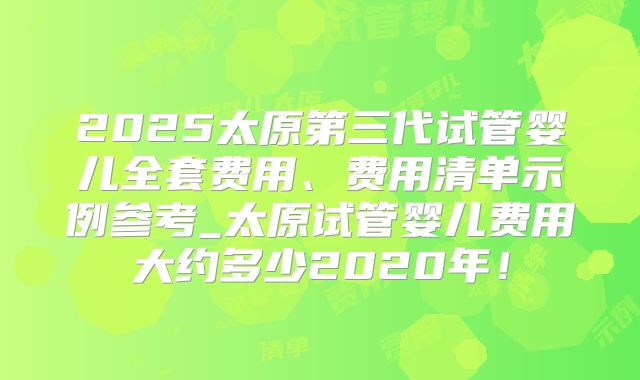 2025太原第三代试管婴儿全套费用、费用清单示例参考_太原试管婴儿费用大约多少2020年！