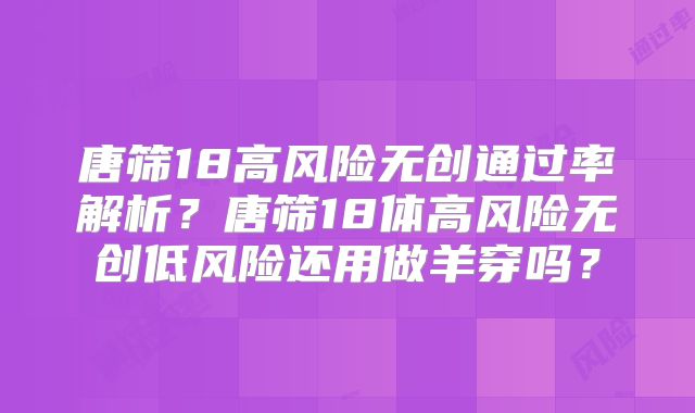 唐筛18高风险无创通过率解析?唐筛18体高风险无创低风险还用做羊穿吗?