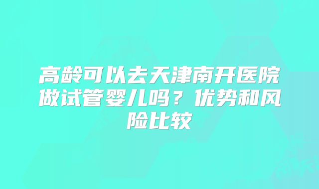 高龄可以去天津南开医院做试管婴儿吗?优势和风险比较