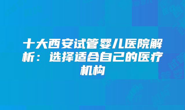 十大西安试管婴儿医院解析：选择适合自己的医疗机构