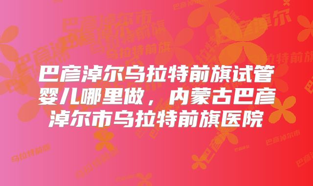 巴彦淖尔乌拉特前旗试管婴儿哪里做，内蒙古巴彦淖尔市乌拉特前旗医院