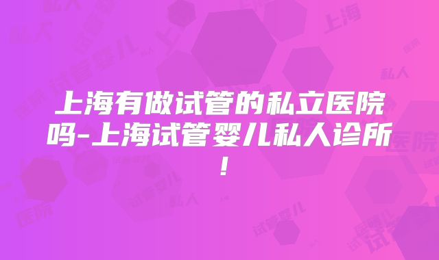 上海有做试管的私立医院吗-上海试管婴儿私人诊所！